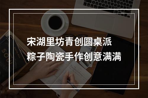 宋湖里坊青创圆桌派 粽子陶瓷手作创意满满