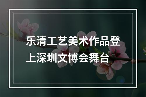 乐清工艺美术作品登上深圳文博会舞台