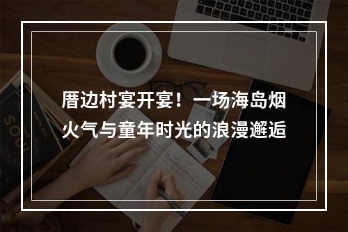 厝边村宴开宴！一场海岛烟火气与童年时光的浪漫邂逅