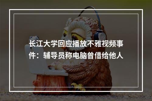 长江大学回应播放不雅视频事件：辅导员称电脑曾借给他人