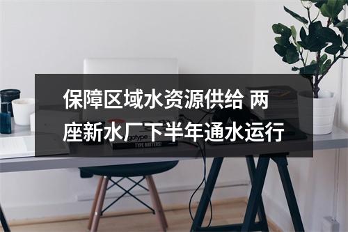 保障区域水资源供给 两座新水厂下半年通水运行