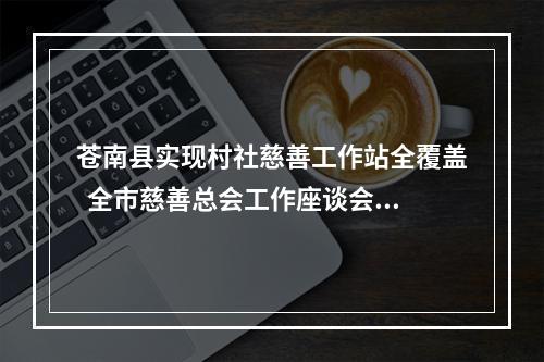 苍南县实现村社慈善工作站全覆盖  全市慈善总会工作座谈会在苍召开