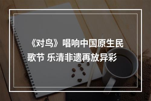 《对鸟》唱响中国原生民歌节 乐清非遗再放异彩