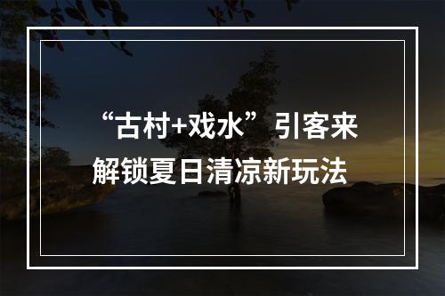 “古村+戏水”引客来 解锁夏日清凉新玩法