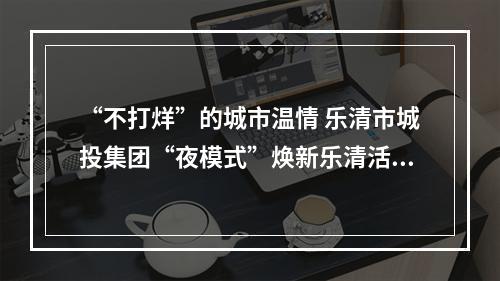 “不打烊”的城市温情 乐清市城投集团“夜模式”焕新乐清活力