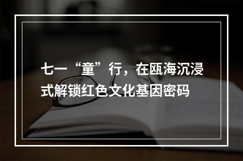 七一“童”行，在瓯海沉浸式解锁红色文化基因密码
