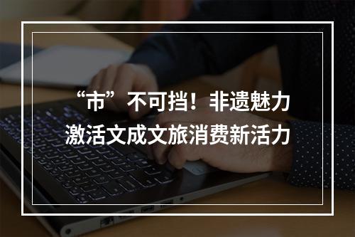 “市”不可挡！非遗魅力激活文成文旅消费新活力