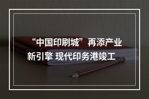 “中国印刷城”再添产业新引擎 现代印务港竣工