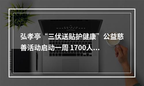 弘孝亭“三伏送贴护健康”公益慈善活动启动一周 1700人次特殊人群贴上“爱心三伏贴”