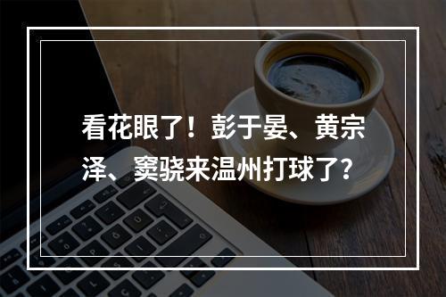看花眼了！彭于晏、黄宗泽、窦骁来温州打球了？