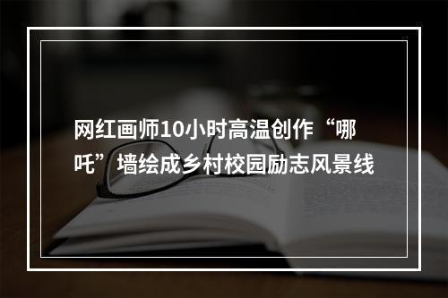网红画师10小时高温创作“哪吒”墙绘成乡村校园励志风景线