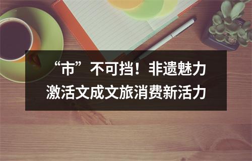 “市”不可挡！非遗魅力激活文成文旅消费新活力