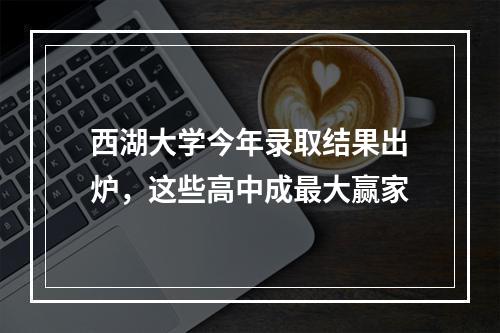 西湖大学今年录取结果出炉，这些高中成最大赢家