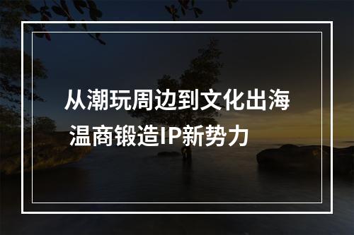 从潮玩周边到文化出海 温商锻造IP新势力