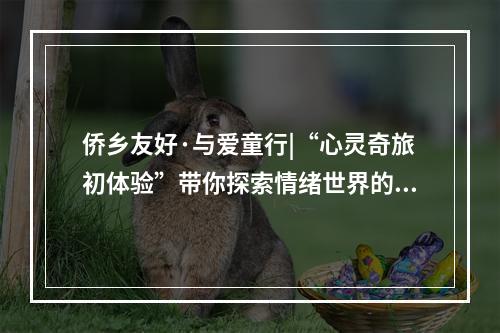 侨乡友好·与爱童行|“心灵奇旅初体验”带你探索情绪世界的奇妙之旅