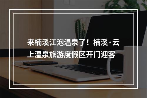 来楠溪江泡温泉了！楠溪·云上温泉旅游度假区开门迎客