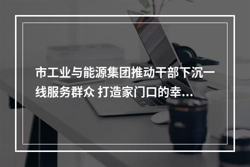 市工业与能源集团推动干部下沉一线服务群众 打造家门口的幸福工程