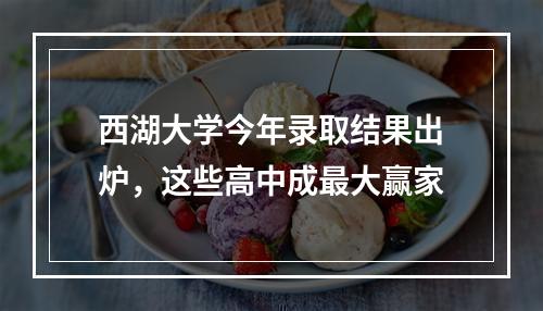 西湖大学今年录取结果出炉，这些高中成最大赢家