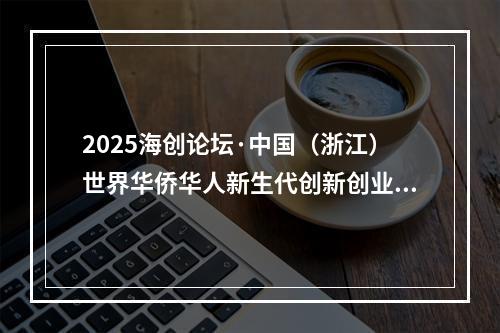 2025海创论坛·中国（浙江）世界华侨华人新生代创新创业大会在温州举行