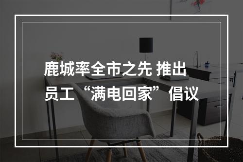 鹿城率全市之先 推出员工“满电回家”倡议