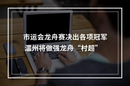 市运会龙舟赛决出各项冠军 温州将做强龙舟“村超”