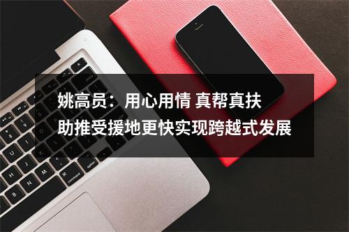 姚高员：用心用情 真帮真扶 助推受援地更快实现跨越式发展