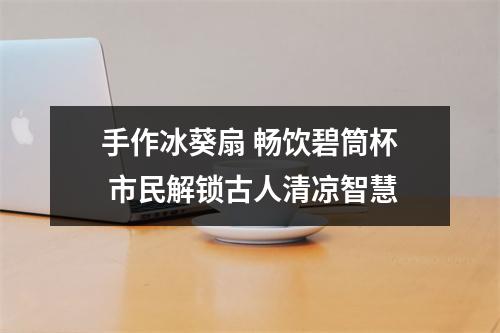 手作冰葵扇 畅饮碧筒杯 市民解锁古人清凉智慧