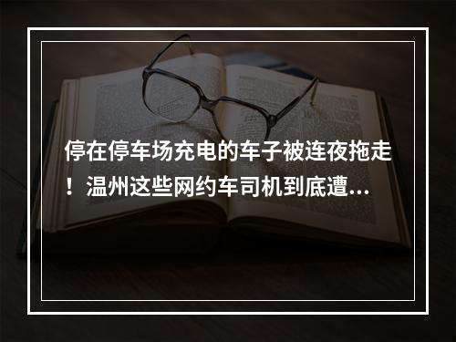 停在停车场充电的车子被连夜拖走！温州这些网约车司机到底遭遇了什么