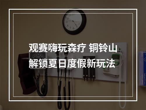 观赛嗨玩森疗 铜铃山解锁夏日度假新玩法