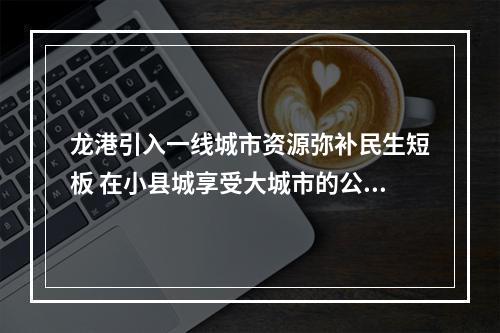 龙港引入一线城市资源弥补民生短板 在小县城享受大城市的公共服务