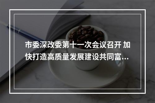 市委深改委第十一次会议召开 加快打造高质量发展建设共同富裕示范区市域样板