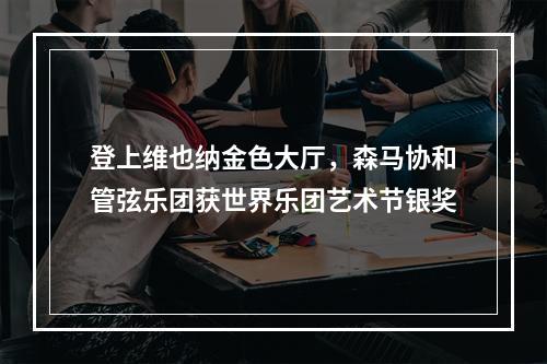 登上维也纳金色大厅，森马协和管弦乐团获世界乐团艺术节银奖