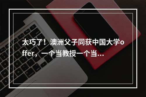 太巧了！澳洲父子同获中国大学offer，一个当教授一个当新生