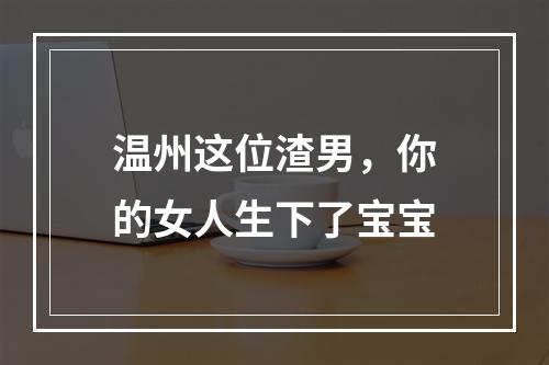 温州这位渣男，你的女人生下了宝宝