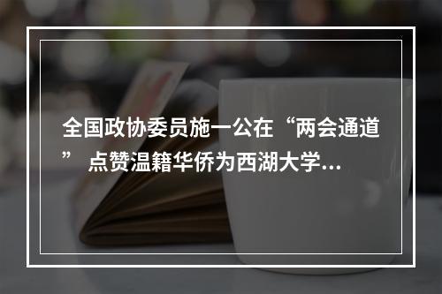 全国政协委员施一公在“两会通道” 点赞温籍华侨为西湖大学捐款