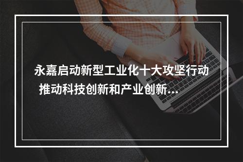 永嘉启动新型工业化十大攻坚行动  推动科技创新和产业创新深度融合