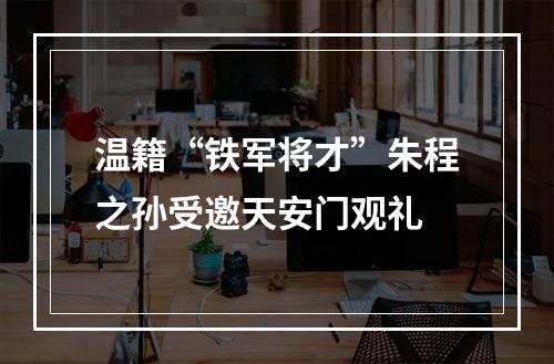 温籍“铁军将才”朱程之孙受邀天安门观礼