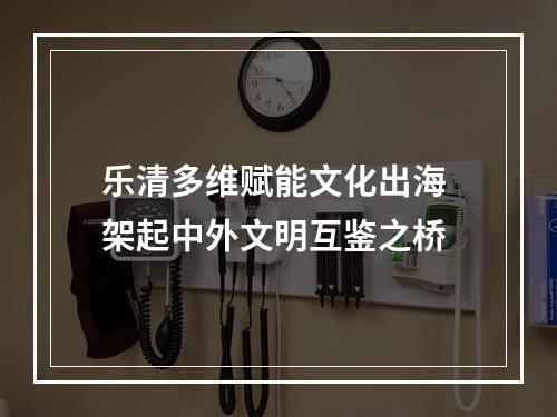 乐清多维赋能文化出海 架起中外文明互鉴之桥