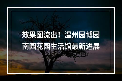 效果图流出！温州园博园南园花园生活馆最新进展