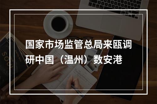 国家市场监管总局来瓯调研中国（温州）数安港