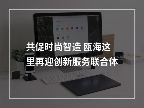 共促时尚智造 瓯海这里再迎创新服务联合体