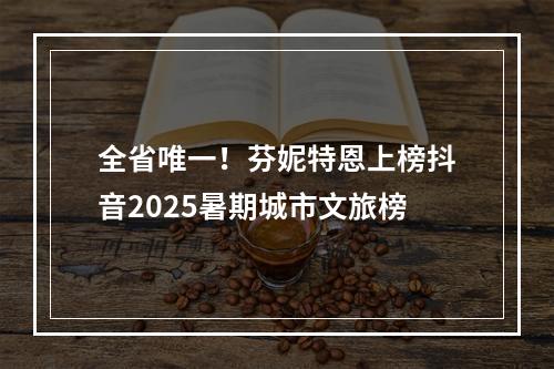 全省唯一！芬妮特恩上榜抖音2025暑期城市文旅榜