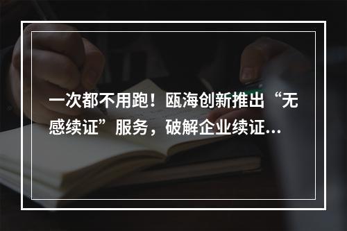 一次都不用跑！瓯海创新推出“无感续证”服务，破解企业续证难题
