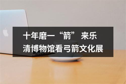 十年磨一“箭” 来乐清博物馆看弓箭文化展