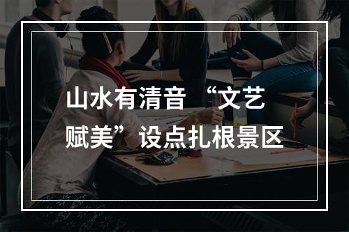 山水有清音 “文艺赋美”设点扎根景区