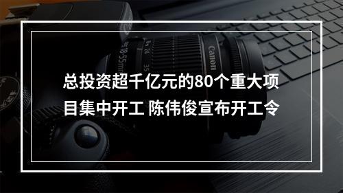 总投资超千亿元的80个重大项目集中开工 陈伟俊宣布开工令