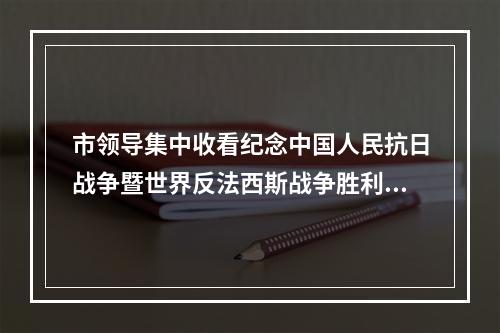 市领导集中收看纪念中国人民抗日战争暨世界反法西斯战争胜利80周年大会实况直播