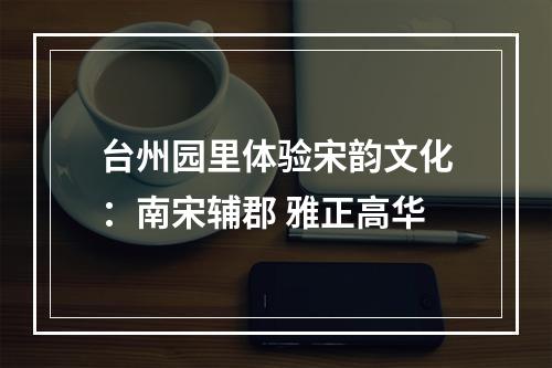 台州园里体验宋韵文化：南宋辅郡 雅正高华