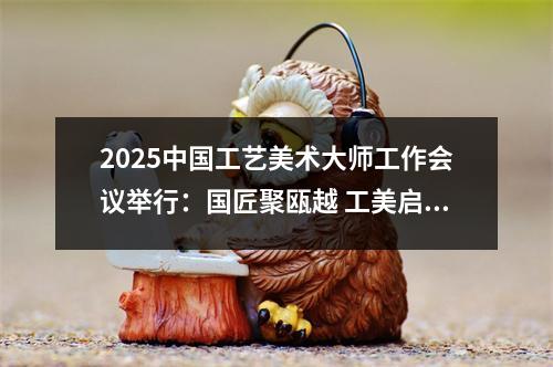 2025中国工艺美术大师工作会议举行：国匠聚瓯越 工美启新篇