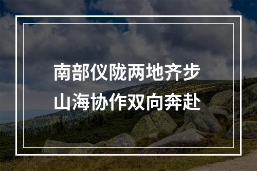 南部仪陇两地齐步 山海协作双向奔赴